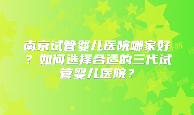 南京试管婴儿医院哪家好?如何选择合适的三代试管婴儿医院?