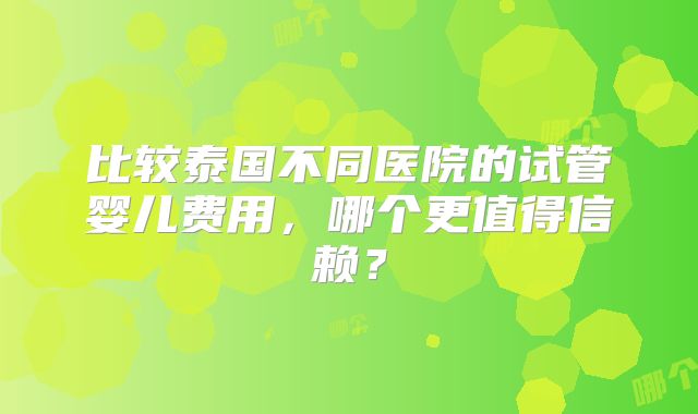 比较泰国不同医院的试管婴儿费用,哪个更值得信赖?