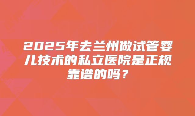 2025年去兰州做试管婴儿技术的私立医院是正规靠谱的吗?