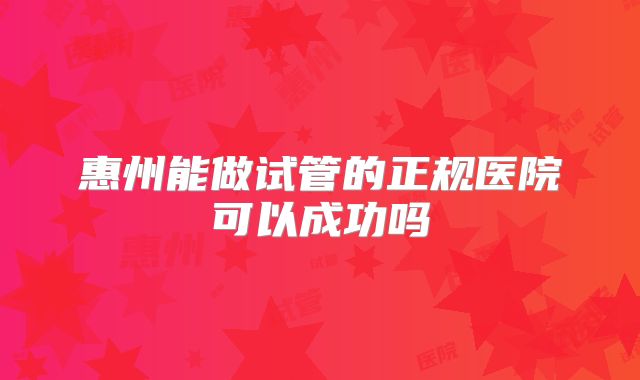 惠州能做试管的正规医院可以成功吗