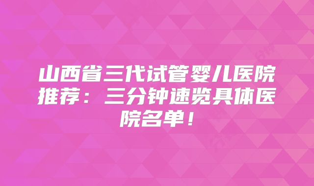山西省三代试管婴儿医院推荐：三分钟速览具体医院名单！