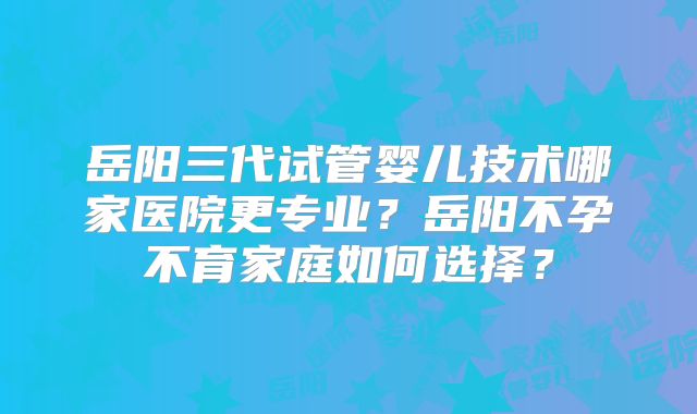 岳阳三代试管婴儿技术哪家医院更专业？岳阳不孕不育家庭如何选择？