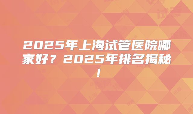 2025年上海试管医院哪家好?2025年排名揭秘!