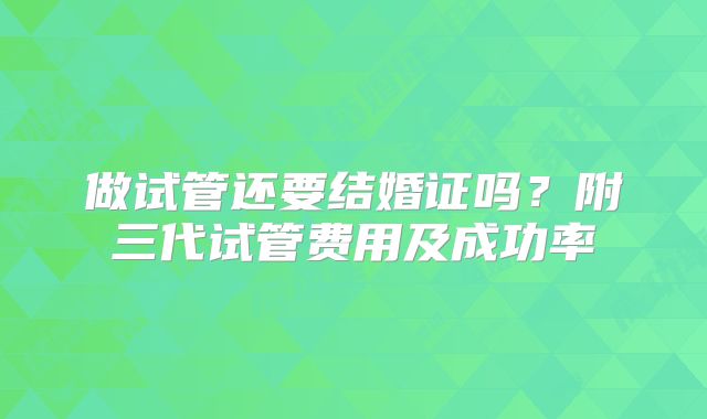 做试管还要结婚证吗？附三代试管费用及成功率