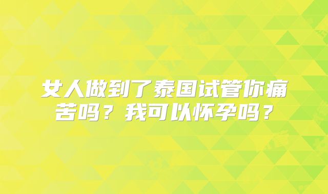 女人做到了泰国试管你痛苦吗?我可以怀孕吗?