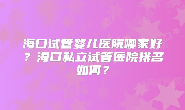 海口试管婴儿医院哪家好?海口私立试管医院排名如何?