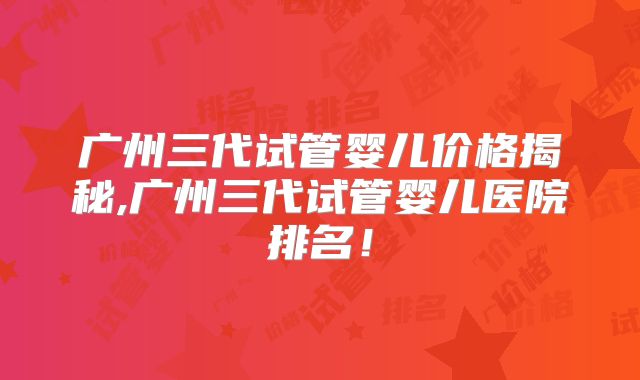 广州三代试管婴儿价格揭秘,广州三代试管婴儿医院排名！