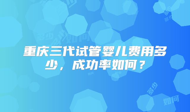 重庆三代试管婴儿费用多少，成功率如何？