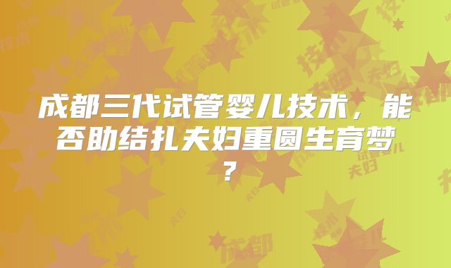 成都三代试管婴儿技术,能否助结扎夫妇重圆生育梦?