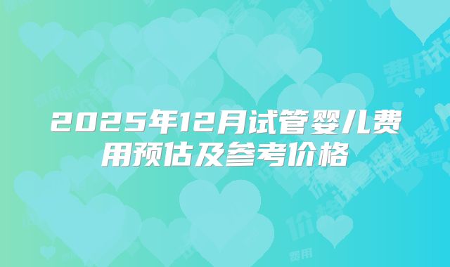 2025年12月试管婴儿费用预估及参考价格