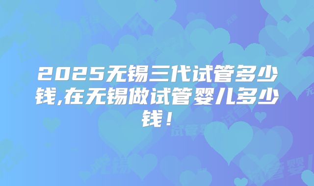2025无锡三代试管多少钱,在无锡做试管婴儿多少钱!
