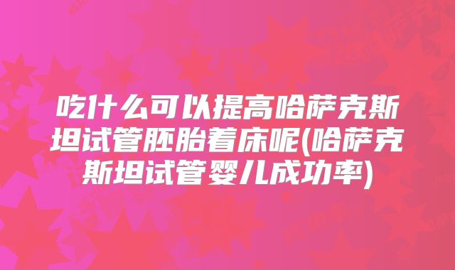 吃什么可以提高哈萨克斯坦试管胚胎着床呢(哈萨克斯坦试管婴儿成功率)