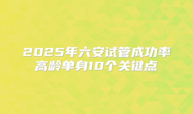 2025年六安试管成功率高龄单身10个关键点