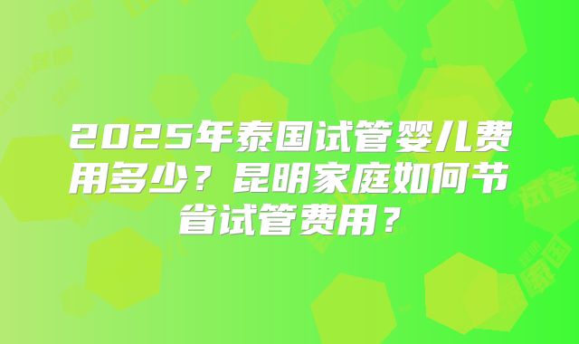2025年泰国试管婴儿费用多少？昆明家庭如何节省试管费用？