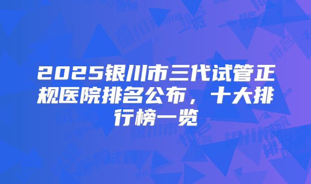 2025银川市三代试管正规医院排名公布，十大排行榜一览