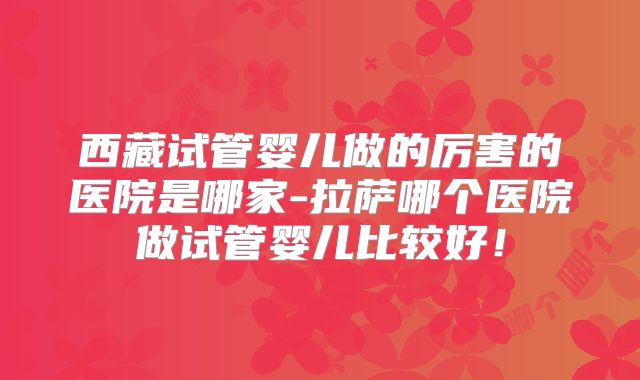 西藏试管婴儿做的厉害的医院是哪家-拉萨哪个医院做试管婴儿比较好！