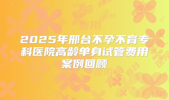 2025年邢台不孕不育专科医院高龄单身试管费用案例回顾