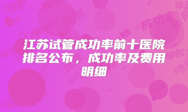 江苏试管成功率前十医院排名公布,成功率及费用明细