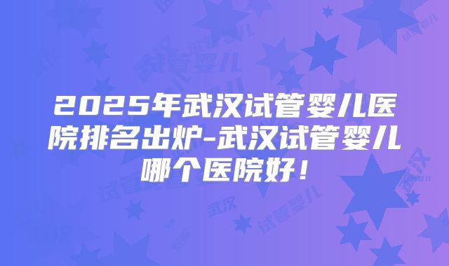 2025年武汉试管婴儿医院排名出炉-武汉试管婴儿哪个医院好！
