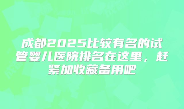 成都2025比较有名的试管婴儿医院排名在这里，赶紧加收藏备用吧