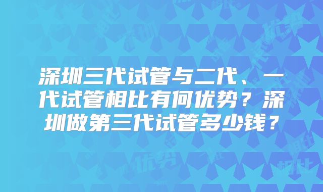 深圳三代试管与二代、一代试管相比有何优势？深圳做第三代试管多少钱？