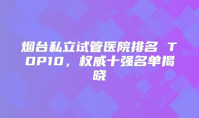烟台私立试管医院排名 TOP10，权威十强名单揭晓