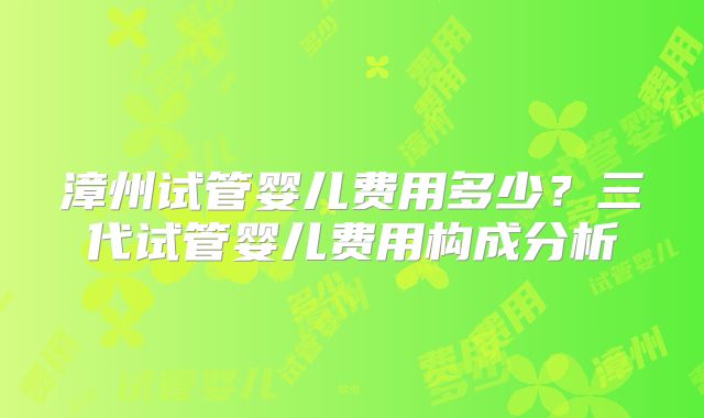 漳州试管婴儿费用多少?三代试管婴儿费用构成分析