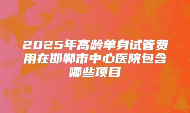2025年高龄单身试管费用在邯郸市中心医院包含哪些项目