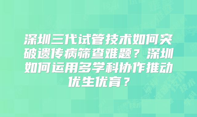 深圳三代试管技术如何突破遗传病筛查难题?深圳如何运用多学科协作推动优生优育?