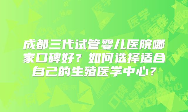 成都三代试管婴儿医院哪家口碑好？如何选择适合自己的生殖医学中心？