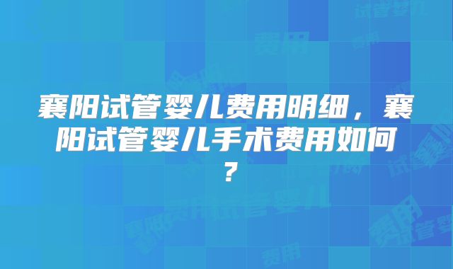 襄阳试管婴儿费用明细,襄阳试管婴儿手术费用如何?