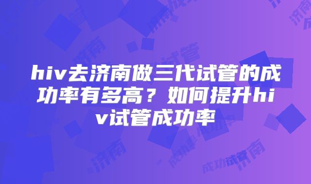 hiv去济南做三代试管的成功率有多高?如何提升hiv试管成功率