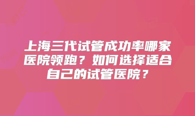 上海三代试管成功率哪家医院领跑?如何选择适合自己的试管医院?