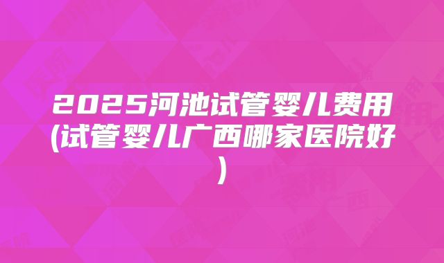 2025河池试管婴儿费用(试管婴儿广西哪家医院好)