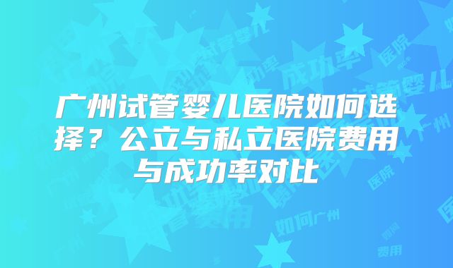 广州试管婴儿医院如何选择?公立与私立医院费用与成功率对比