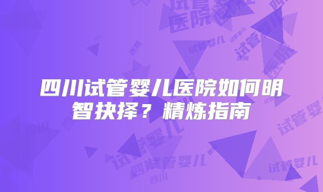 四川试管婴儿医院如何明智抉择?精炼指南