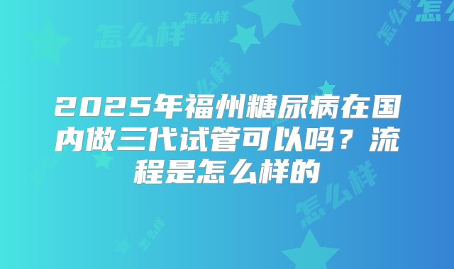 2025年福州糖尿病在国内做三代试管可以吗？流程是怎么样的