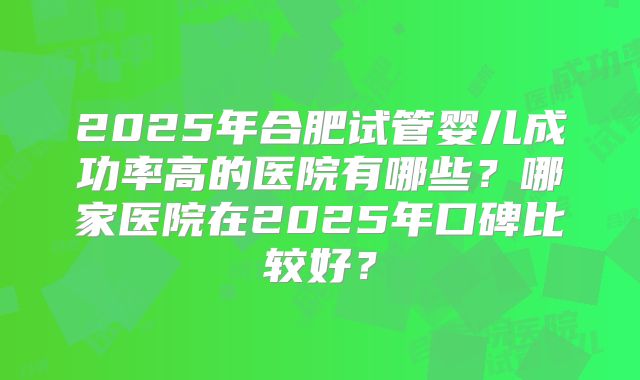 2025年合肥试管婴儿成功率高的医院有哪些？哪家医院在2025年口碑比较好？