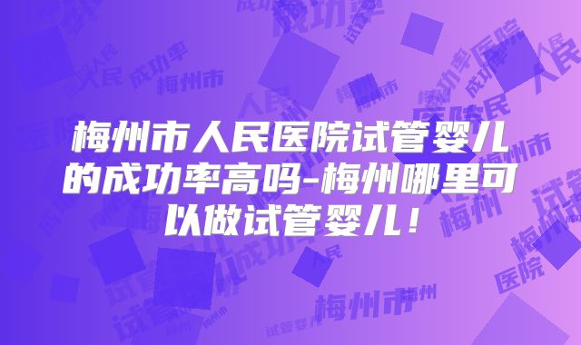 梅州市人民医院试管婴儿的成功率高吗-梅州哪里可以做试管婴儿!