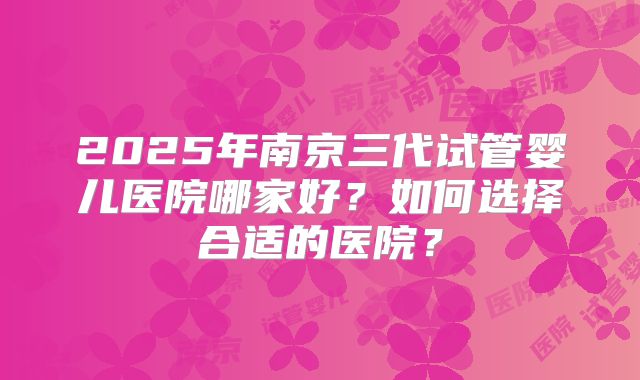 2025年南京三代试管婴儿医院哪家好？如何选择合适的医院？