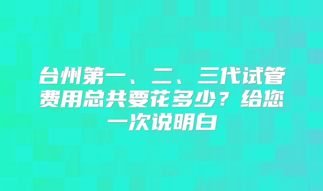台州第一、二、三代试管费用总共要花多少?给您一次说明白