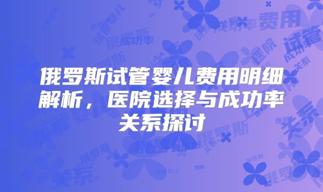 俄罗斯试管婴儿费用明细解析，医院选择与成功率关系探讨