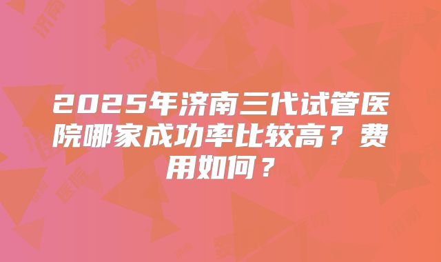 2025年济南三代试管医院哪家成功率比较高?费用如何?