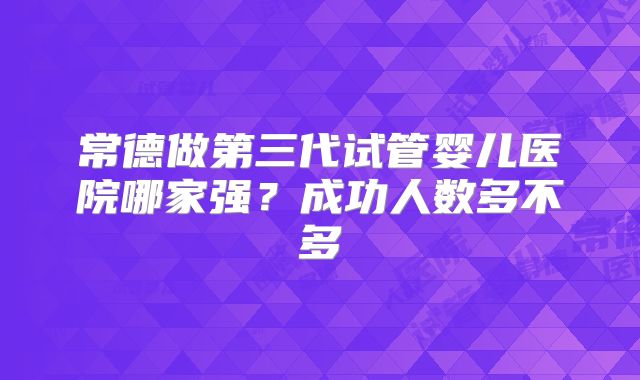 常德做第三代试管婴儿医院哪家强？成功人数多不多