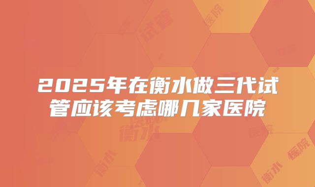 2025年在衡水做三代试管应该考虑哪几家医院