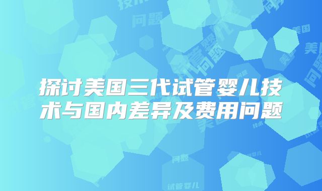 探讨美国三代试管婴儿技术与国内差异及费用问题