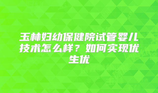 玉林妇幼保健院试管婴儿技术怎么样?如何实现优生优