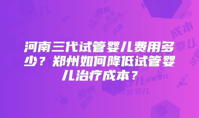 河南三代试管婴儿费用多少?郑州如何降低试管婴儿治疗成本?