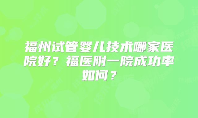 福州试管婴儿技术哪家医院好？福医附一院成功率如何？