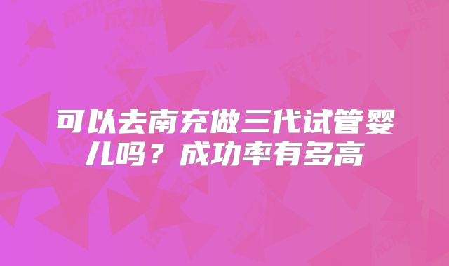可以去南充做三代试管婴儿吗？成功率有多高